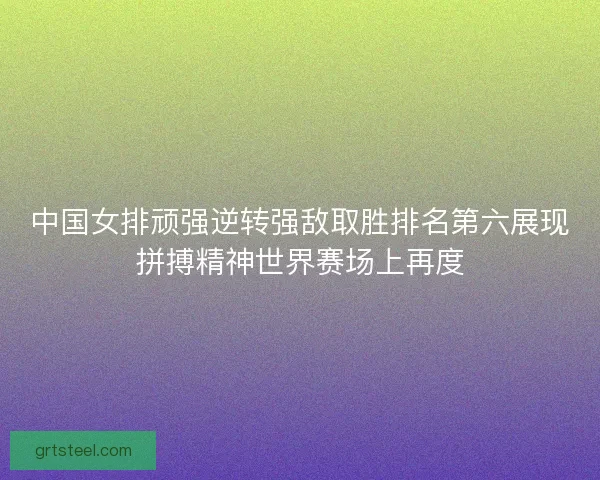中国女排顽强逆转强敌取胜排名第六展现拼搏精神世界赛场上再度