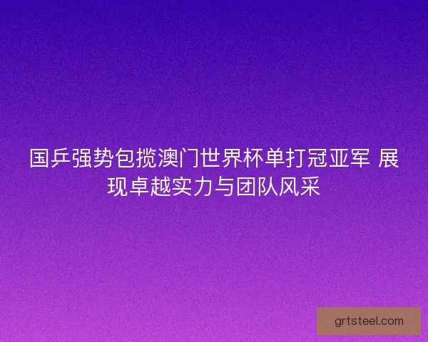 国乒强势包揽澳门世界杯单打冠亚军 展现卓越实力与团队风采