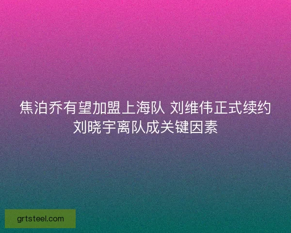 焦泊乔有望加盟上海队 刘维伟正式续约刘晓宇离队成关键因素