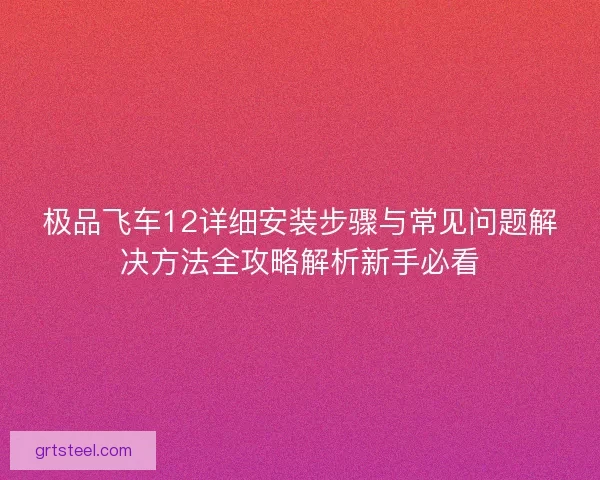 极品飞车12详细安装步骤与常见问题解决方法全攻略解析新手必看
