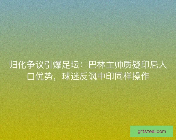 归化争议引爆足坛：巴林主帅质疑印尼人口优势，球迷反讽中印同样操作