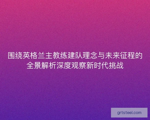 围绕英格兰主教练建队理念与未来征程的全景解析深度观察新时代挑战