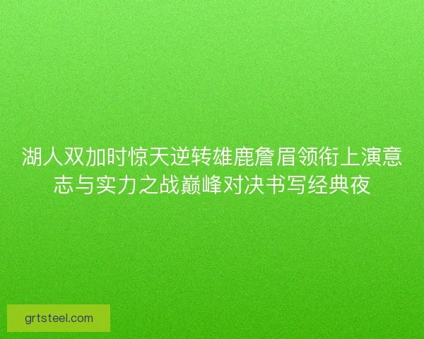 湖人双加时惊天逆转雄鹿詹眉领衔上演意志与实力之战巅峰对决书写经典夜