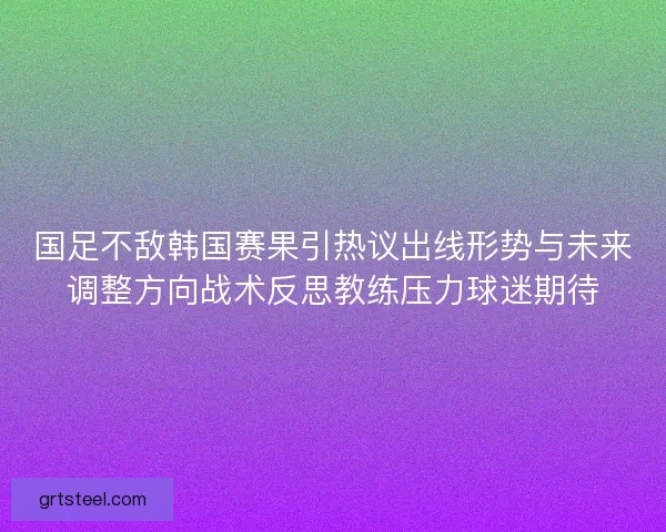 国足不敌韩国赛果引热议出线形势与未来调整方向战术反思教练压力球迷期待
