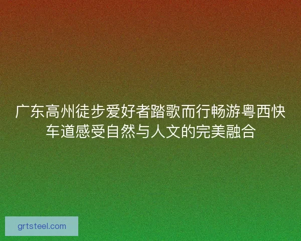 广东高州徒步爱好者踏歌而行畅游粤西快车道感受自然与人文的完美融合