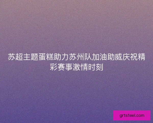 苏超主题蛋糕助力苏州队加油助威庆祝精彩赛事激情时刻