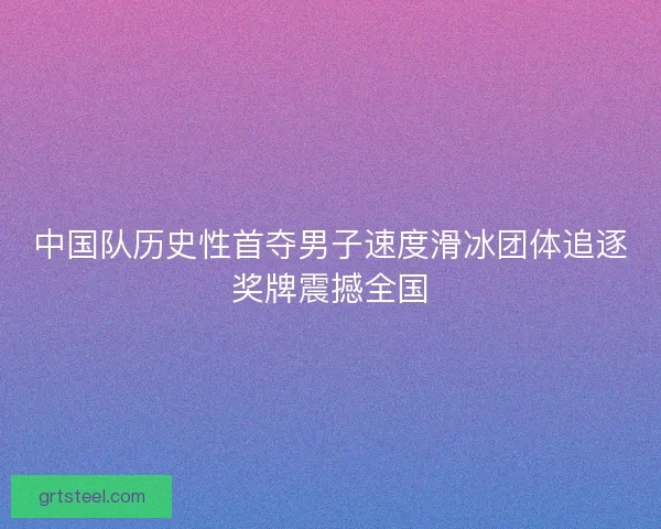 中国队历史性首夺男子速度滑冰团体追逐奖牌震撼全国
