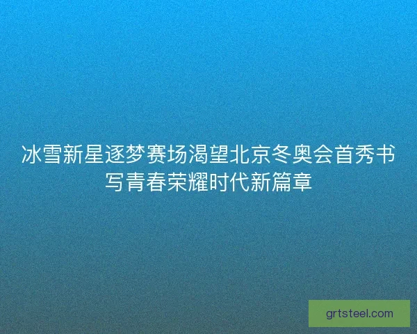 冰雪新星逐梦赛场渴望北京冬奥会首秀书写青春荣耀时代新篇章