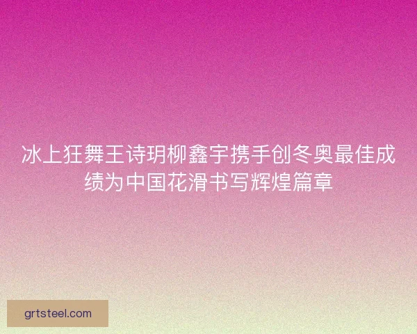 冰上狂舞王诗玥柳鑫宇携手创冬奥最佳成绩为中国花滑书写辉煌篇章
