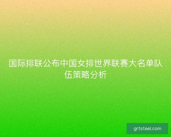 国际排联公布中国女排世界联赛大名单队伍策略分析