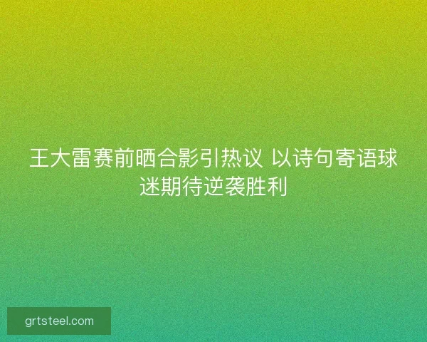 王大雷赛前晒合影引热议 以诗句寄语球迷期待逆袭胜利