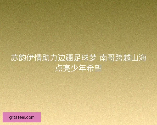 苏韵伊情助力边疆足球梦 南哥跨越山海点亮少年希望