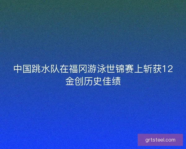 中国跳水队在福冈游泳世锦赛上斩获12金创历史佳绩