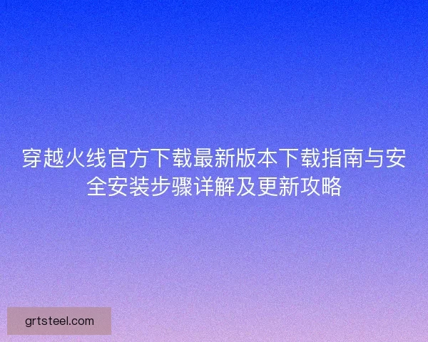 穿越火线官方下载最新版本下载指南与安全安装步骤详解及更新攻略