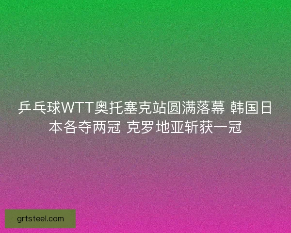 乒乓球WTT奥托塞克站圆满落幕 韩国日本各夺两冠 克罗地亚斩获一冠